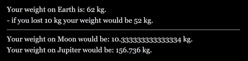 Result: Your weight on Erth is: 62 kg. - if you lost 10 kg your weight would be 52 kg. Your weight on Moon would be: 10.333 kg. Your weight on Jupiter would be: 156.736 kg.